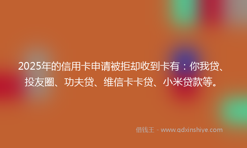 2025年的信用卡申请被拒却收到卡有:你我贷、投友圈、功夫贷、维信卡卡贷、小米贷款等。