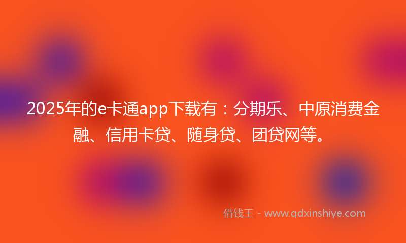 2025年的e卡通app下载有：分期乐、中原消费金融、信用卡贷、随身贷、团贷网等。