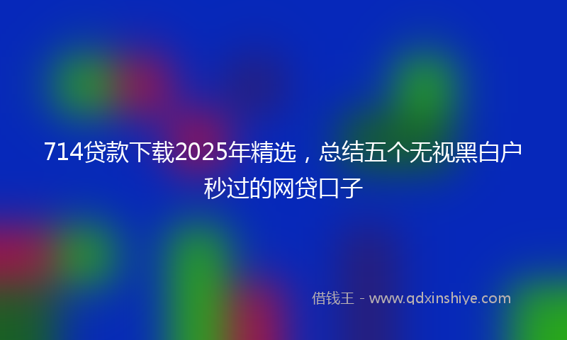 714贷款下载2025年精选，总结五个无视黑白户秒过的网贷口子