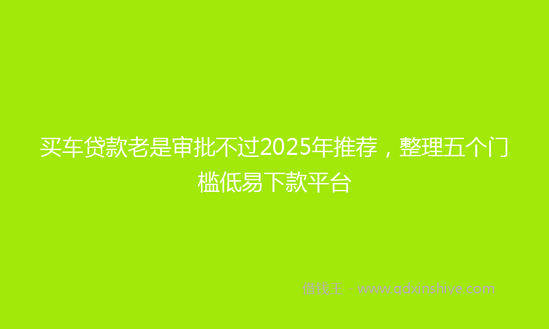 买车贷款老是审批不过2025年推荐，整理五个门槛低易下款平台