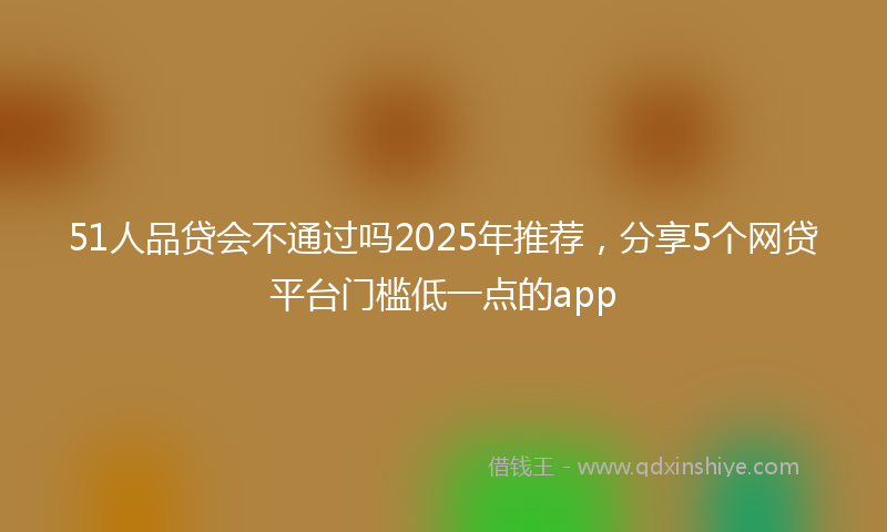 51人品贷会不通过吗2025年推荐，分享5个网贷平台门槛低一点的app