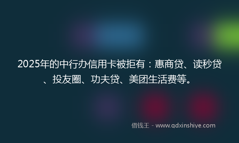 2025年的中行办信用卡被拒有：惠商贷、读秒贷、投友圈、功夫贷、美团生活费等。