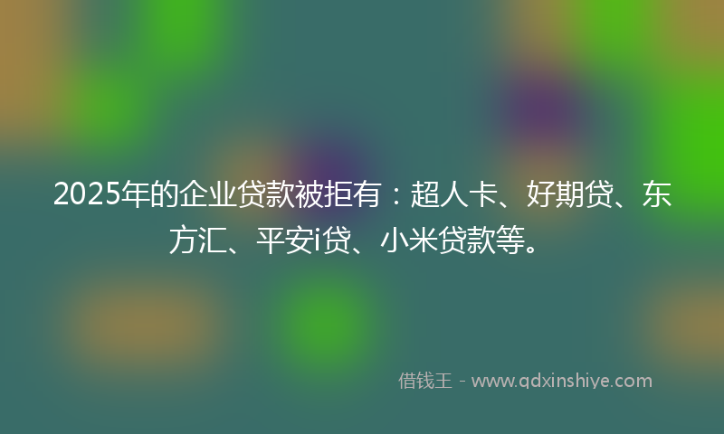 2025年的企业贷款被拒有：超人卡、好期贷、东方汇、平安i贷、小米贷款等。