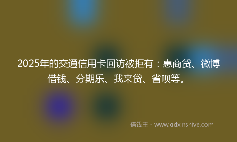 2025年的交通信用卡回访被拒有：惠商贷、微博借钱、分期乐、我来贷、省呗等。