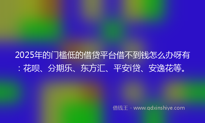 2025年的门槛低的借贷平台借不到钱怎么办呀有：花呗、分期乐、东方汇、平安i贷、安逸花等。