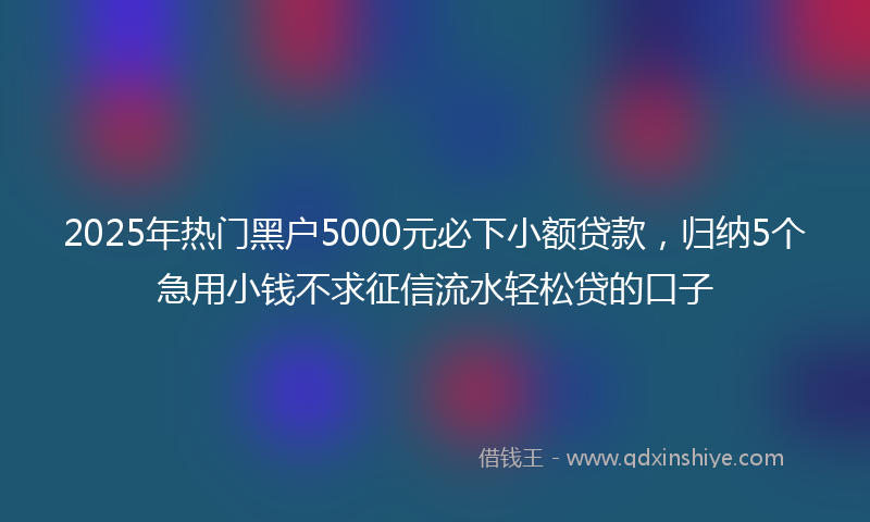 2025年热门黑户5000元必下小额贷款，归纳5个急用小钱不求征信流水轻松贷的口子