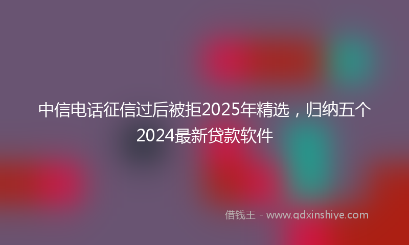 中信电话征信过后被拒2025年精选，归纳五个2024最新贷款软件