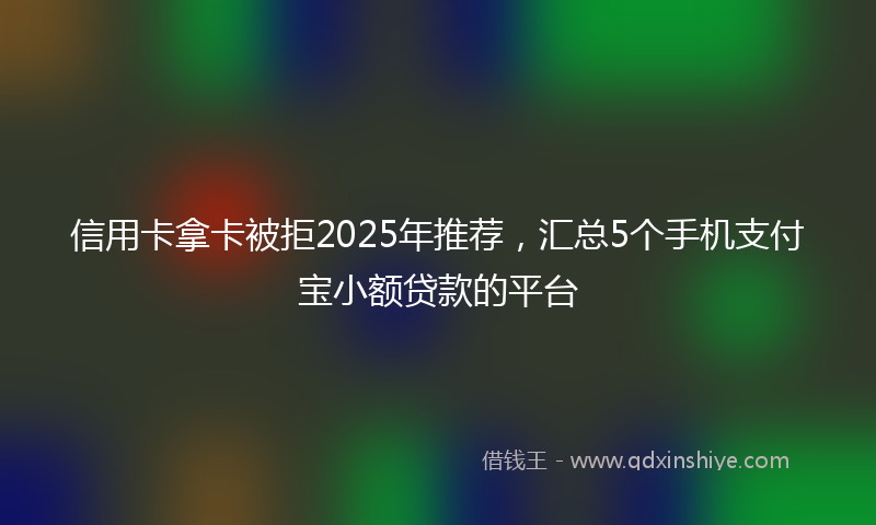信用卡拿卡被拒2025年推荐，汇总5个手机支付宝小额贷款的平台