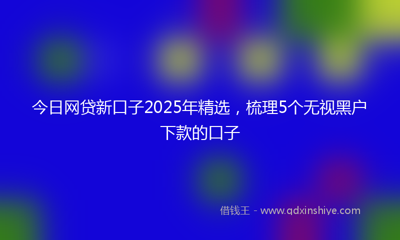 今日网贷新口子2025年精选，梳理5个无视黑户下款的口子