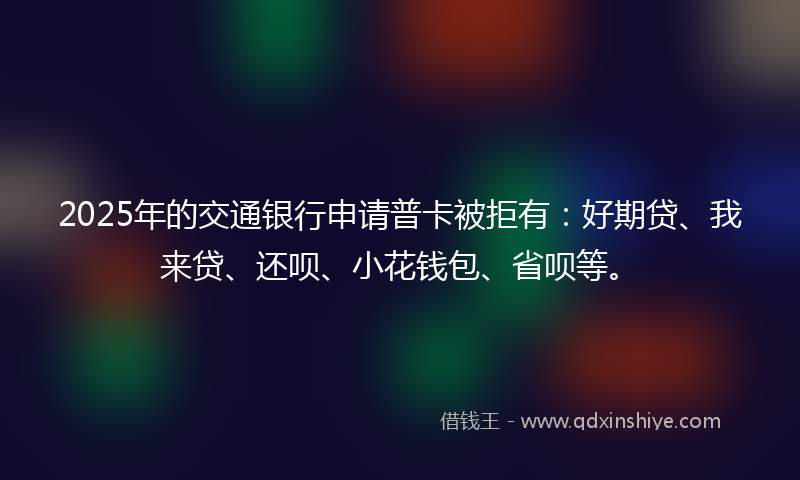 2025年的交通银行申请普卡被拒有：好期贷、我来贷、还呗、小花钱包、省呗等。