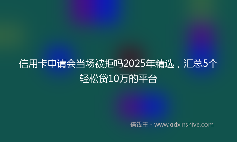 信用卡申请会当场被拒吗2025年精选，汇总5个轻松贷10万的平台