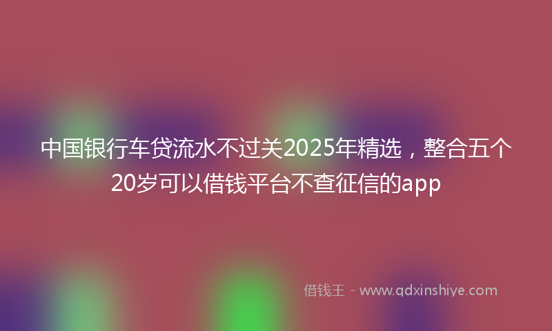 中国银行车贷流水不过关2025年精选，整合五个20岁可以借钱平台不查征信的app