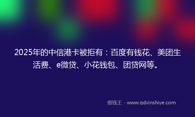 2025年的中信港卡被拒有：百度有钱花、美团生活费、e微贷、小花钱包、团贷网等。