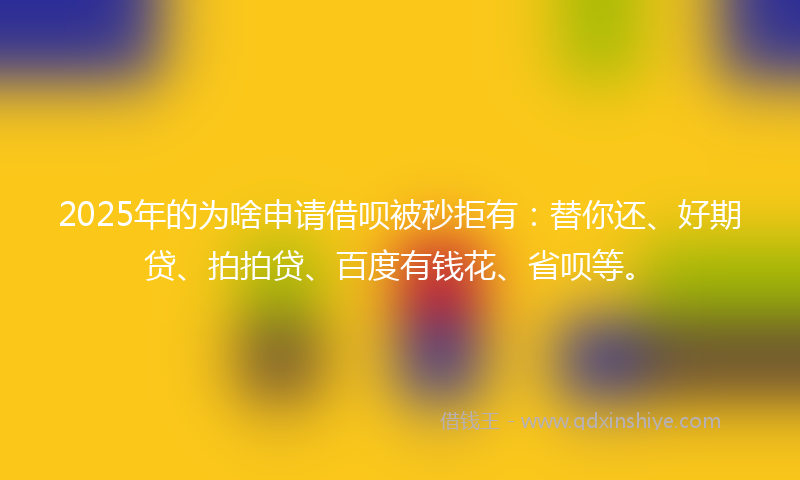 2025年的为啥申请借呗被秒拒有：替你还、好期贷、拍拍贷、百度有钱花、省呗等。