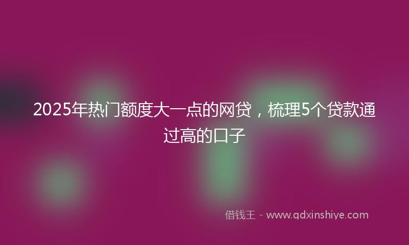2025年热门额度大一点的网贷，梳理5个贷款通过高的口子