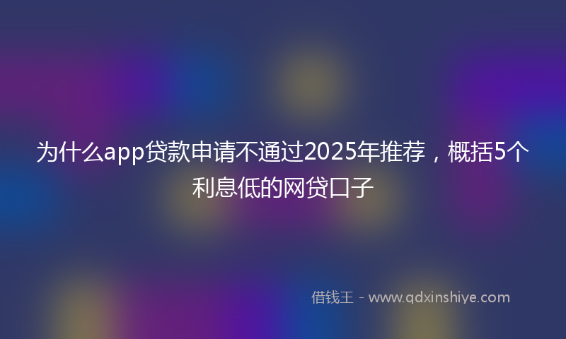 为什么app贷款申请不通过2025年推荐，概括5个利息低的网贷口子