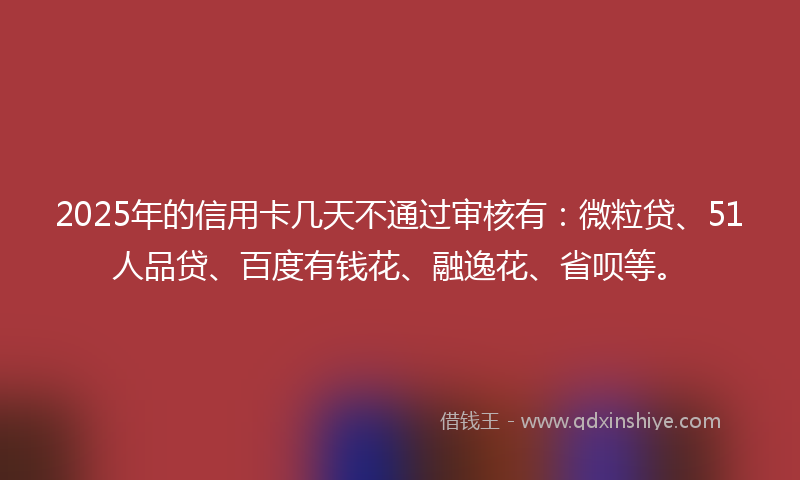 2025年的信用卡几天不通过审核有：微粒贷、51人品贷、百度有钱花、融逸花、省呗等。