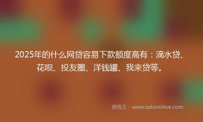 2025年的什么网贷容易下款额度高有：滴水贷、花呗、投友圈、洋钱罐、我来贷等。