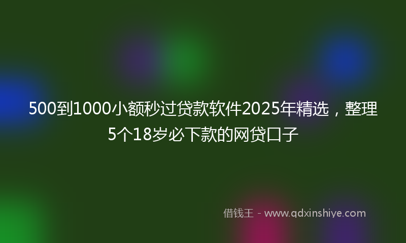 500到1000小额秒过贷款软件2025年精选，整理5个18岁必下款的网贷口子
