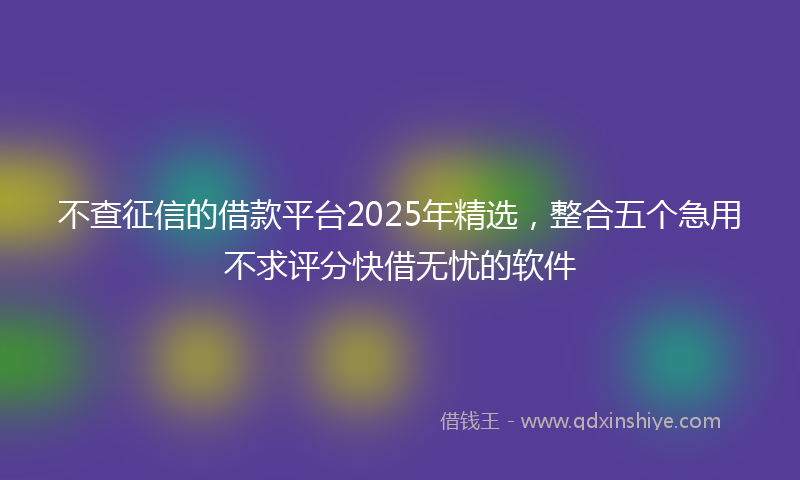 不查征信的借款平台2025年精选，整合五个急用不求评分快借无忧的软件