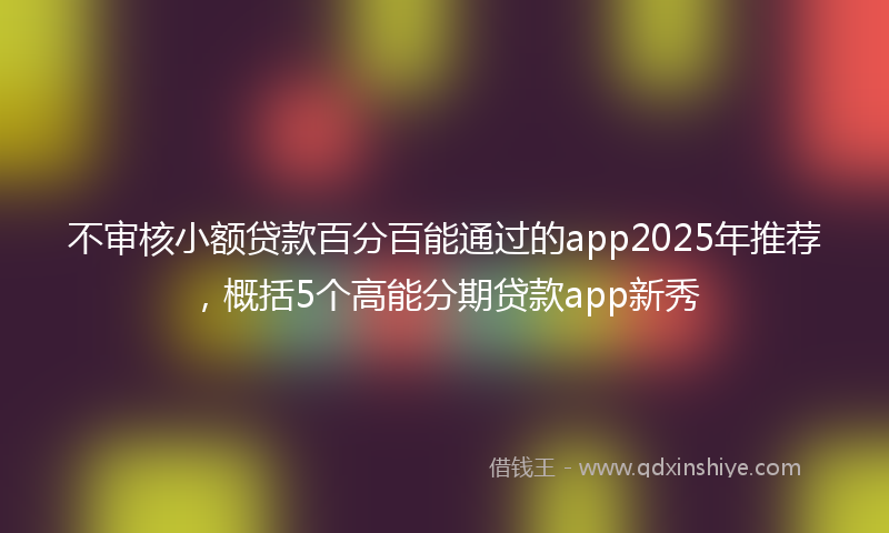 不审核小额贷款百分百能通过的app2025年推荐，概括5个高能分期贷款app新秀