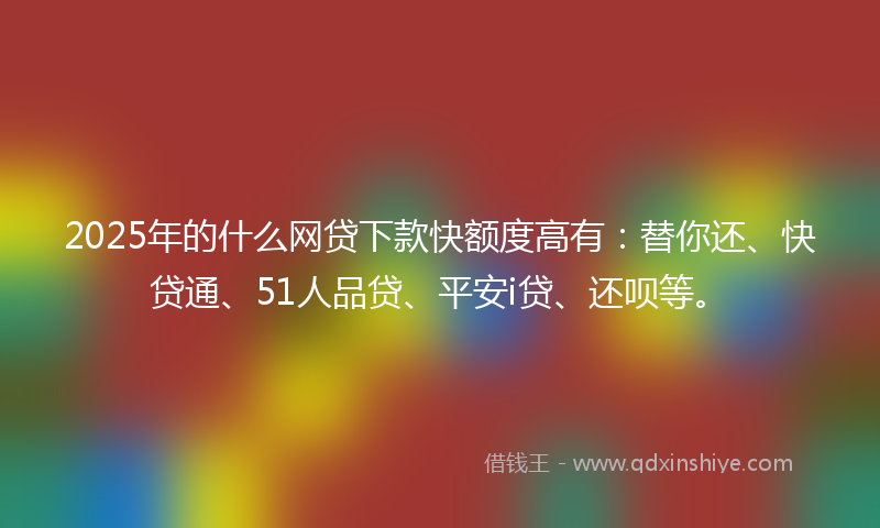 2025年的什么网贷下款快额度高有：替你还、快贷通、51人品贷、平安i贷、还呗等。
