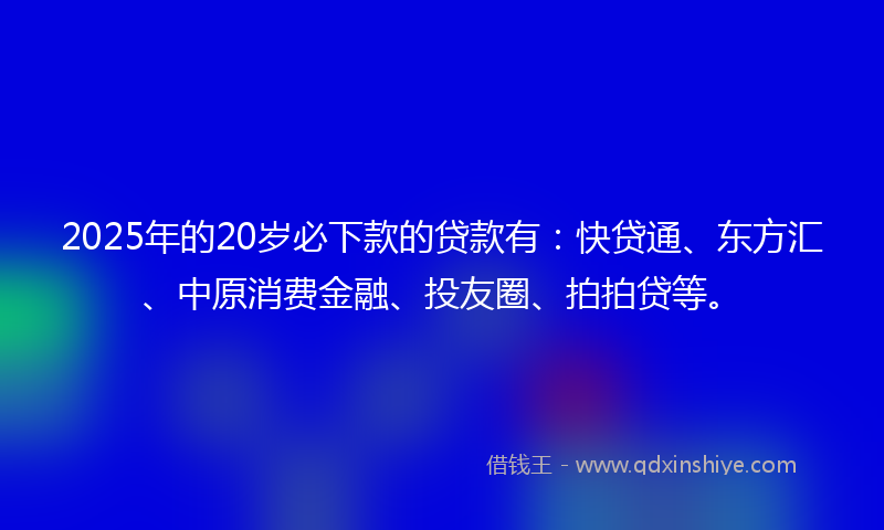 2025年的20岁必下款的贷款有：快贷通、东方汇、中原消费金融、投友圈、拍拍贷等。