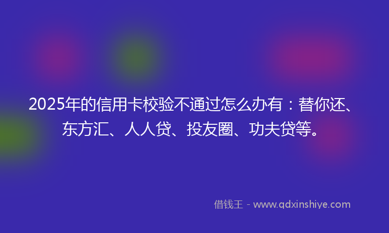 2025年的信用卡校验不通过怎么办有：替你还、东方汇、人人贷、投友圈、功夫贷等。