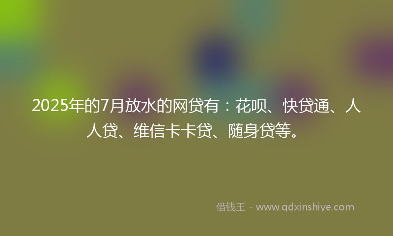 2025年的7月放水的网贷有：花呗、快贷通、人人贷、维信卡卡贷、随身贷等。