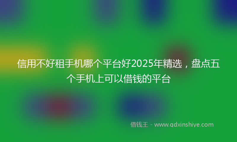 信用不好租手机哪个平台好2025年精选，盘点五个手机上可以借钱的平台