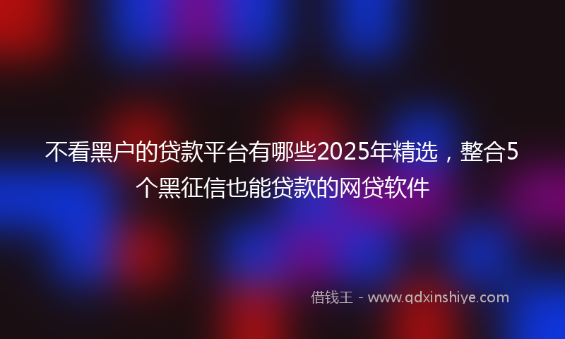 不看黑户的贷款平台有哪些2025年精选，整合5个黑征信也能贷款的网贷软件