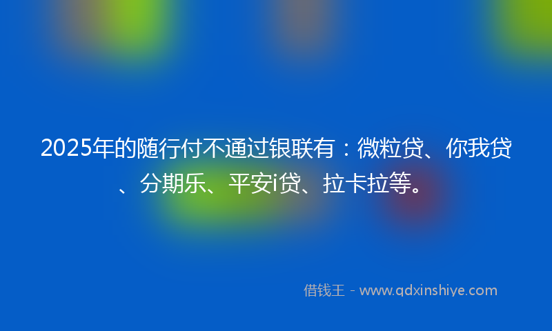2025年的随行付不通过银联有：微粒贷、你我贷、分期乐、平安i贷、拉卡拉等。