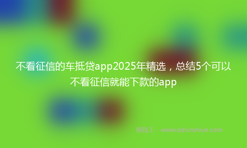 不看征信的车抵贷app2025年精选，总结5个可以不看征信就能下款的app