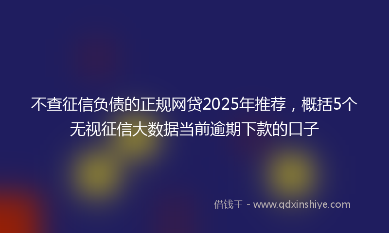 不查征信负债的正规网贷2025年推荐，概括5个无视征信大数据当前逾期下款的口子