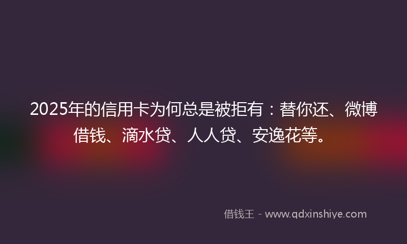 2025年的信用卡为何总是被拒有：替你还、微博借钱、滴水贷、人人贷、安逸花等。