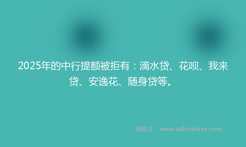 2025年的中行提额被拒有：滴水贷、花呗、我来贷、安逸花、随身贷等。
