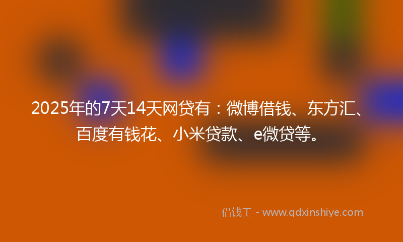 2025年的7天14天网贷有：微博借钱、东方汇、百度有钱花、小米贷款、e微贷等。
