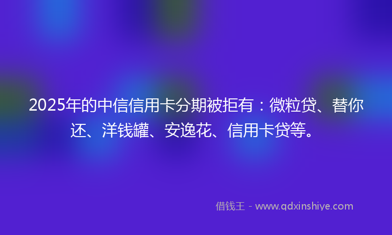 2025年的中信信用卡分期被拒有：微粒贷、替你还、洋钱罐、安逸花、信用卡贷等。