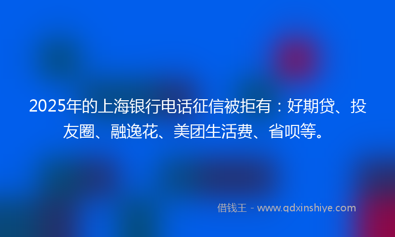 2025年的上海银行电话征信被拒有：好期贷、投友圈、融逸花、美团生活费、省呗等。