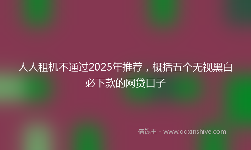 人人租机不通过2025年推荐，概括五个无视黑白必下款的网贷口子