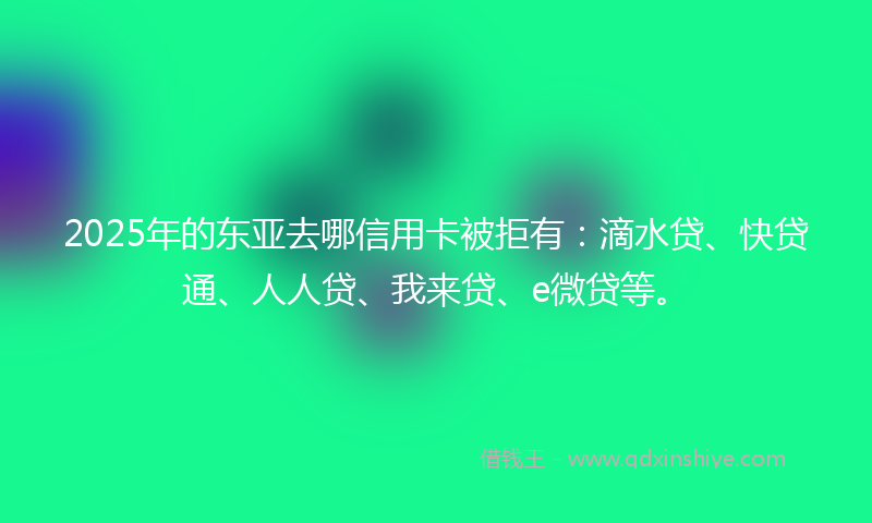 2025年的东亚去哪信用卡被拒有：滴水贷、快贷通、人人贷、我来贷、e微贷等。