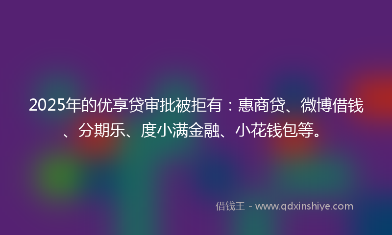 2025年的优享贷审批被拒有：惠商贷、微博借钱、分期乐、度小满金融、小花钱包等。