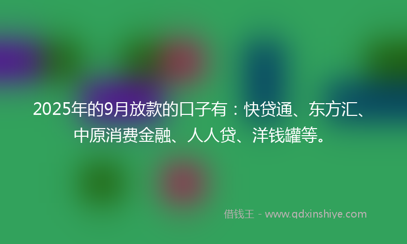 2025年的9月放款的口子有：快贷通、东方汇、中原消费金融、人人贷、洋钱罐等。