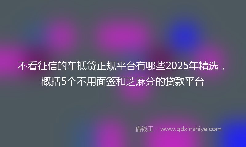 不看征信的车抵贷正规平台有哪些2025年精选，概括5个不用面签和芝麻分的贷款平台