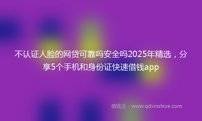 不认证人脸的网贷可靠吗安全吗2025年精选，分享5个手机和身份证快速借钱app