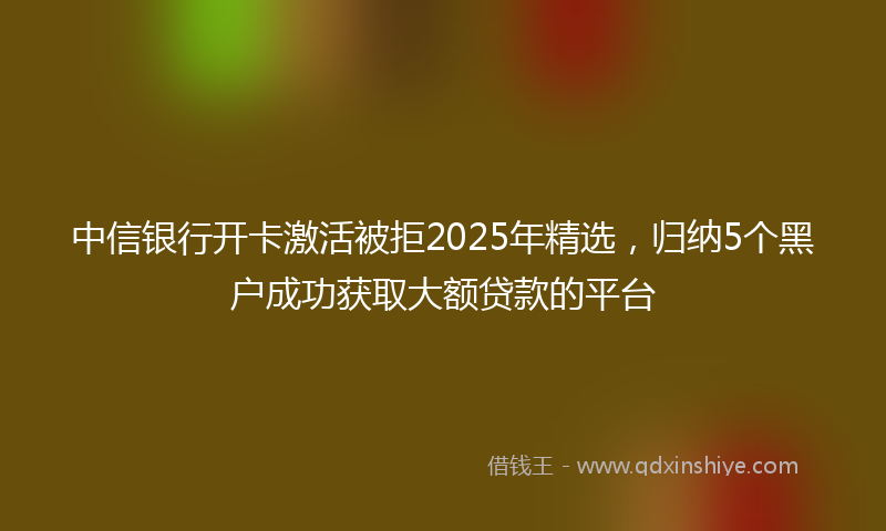 中信银行开卡激活被拒2025年精选，归纳5个黑户成功获取大额贷款的平台