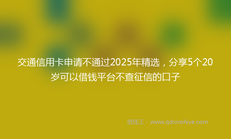 交通信用卡申请不通过2025年精选，分享5个20岁可以借钱平台不查征信的口子