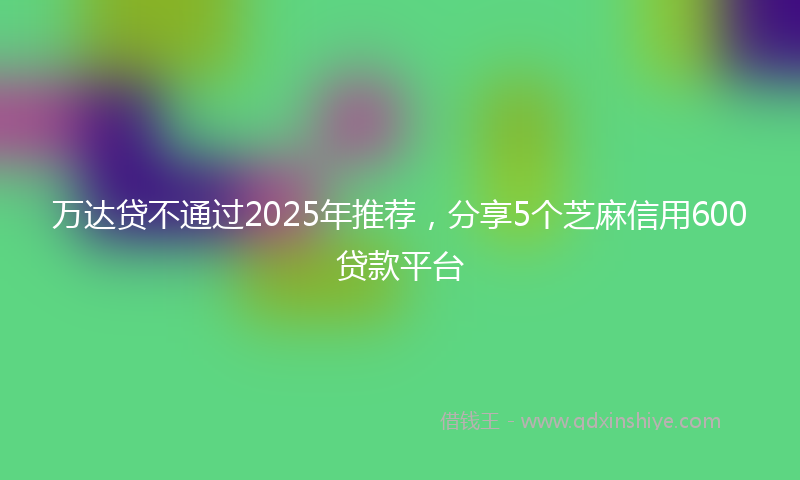 万达贷不通过2025年推荐，分享5个芝麻信用600贷款平台