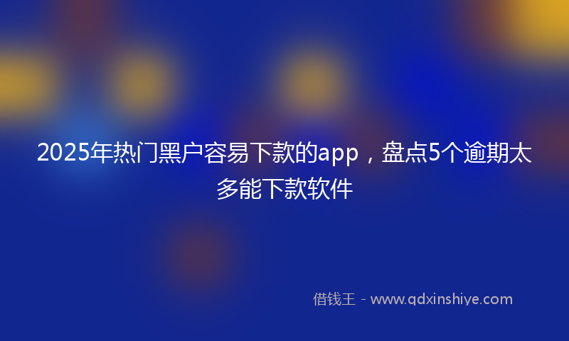 2025年热门黑户容易下款的app，盘点5个逾期太多能下款软件