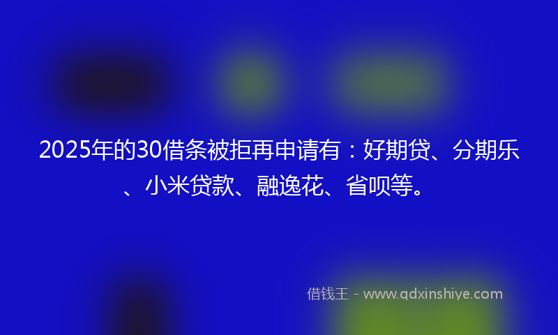 2025年的30借条被拒再申请有：好期贷、分期乐、小米贷款、融逸花、省呗等。